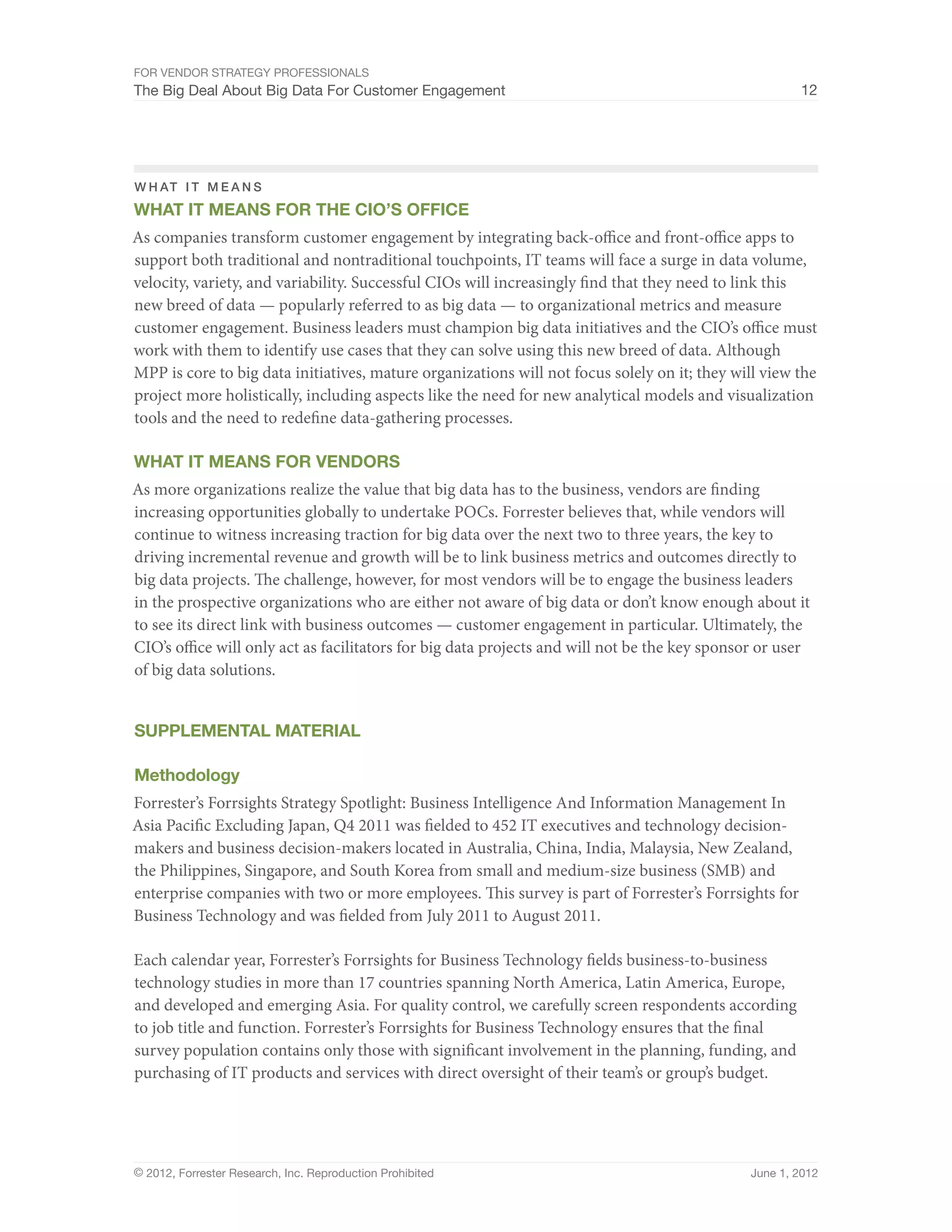 For Vendor Strategy Professionals
The Big Deal About Big Data For Customer Engagement                                                   12




W H AT IT MEANS
What It Means For The CIO’s Office
As companies transform customer engagement by integrating back-office and front-office apps to
support both traditional and nontraditional touchpoints, IT teams will face a surge in data volume,
velocity, variety, and variability. Successful CIOs will increasingly find that they need to link this
new breed of data — popularly referred to as big data — to organizational metrics and measure
customer engagement. Business leaders must champion big data initiatives and the CIO’s office must
work with them to identify use cases that they can solve using this new breed of data. Although
MPP is core to big data initiatives, mature organizations will not focus solely on it; they will view the
project more holistically, including aspects like the need for new analytical models and visualization
tools and the need to redefine data-gathering processes.

What It Means For Vendors
As more organizations realize the value that big data has to the business, vendors are finding
increasing opportunities globally to undertake POCs. Forrester believes that, while vendors will
continue to witness increasing traction for big data over the next two to three years, the key to
driving incremental revenue and growth will be to link business metrics and outcomes directly to
big data projects. The challenge, however, for most vendors will be to engage the business leaders
in the prospective organizations who are either not aware of big data or don’t know enough about it
to see its direct link with business outcomes — customer engagement in particular. Ultimately, the
CIO’s office will only act as facilitators for big data projects and will not be the key sponsor or user
of big data solutions.


Supplemental MATERIAL

Methodology
Forrester’s Forrsights Strategy Spotlight: Business Intelligence And Information Management In
Asia Pacific Excluding Japan, Q4 2011 was fielded to 452 IT executives and technology decision-
makers and business decision-makers located in Australia, China, India, Malaysia, New Zealand,
the Philippines, Singapore, and South Korea from small and medium-size business (SMB) and
enterprise companies with two or more employees. This survey is part of Forrester’s Forrsights for
Business Technology and was fielded from July 2011 to August 2011.

Each calendar year, Forrester’s Forrsights for Business Technology fields business-to-business
technology studies in more than 17 countries spanning North America, Latin America, Europe,
and developed and emerging Asia. For quality control, we carefully screen respondents according
to job title and function. Forrester’s Forrsights for Business Technology ensures that the final
survey population contains only those with significant involvement in the planning, funding, and
purchasing of IT products and services with direct oversight of their team’s or group’s budget.




© 2012, Forrester Research, Inc. Reproduction Prohibited                                      June 1, 2012
 