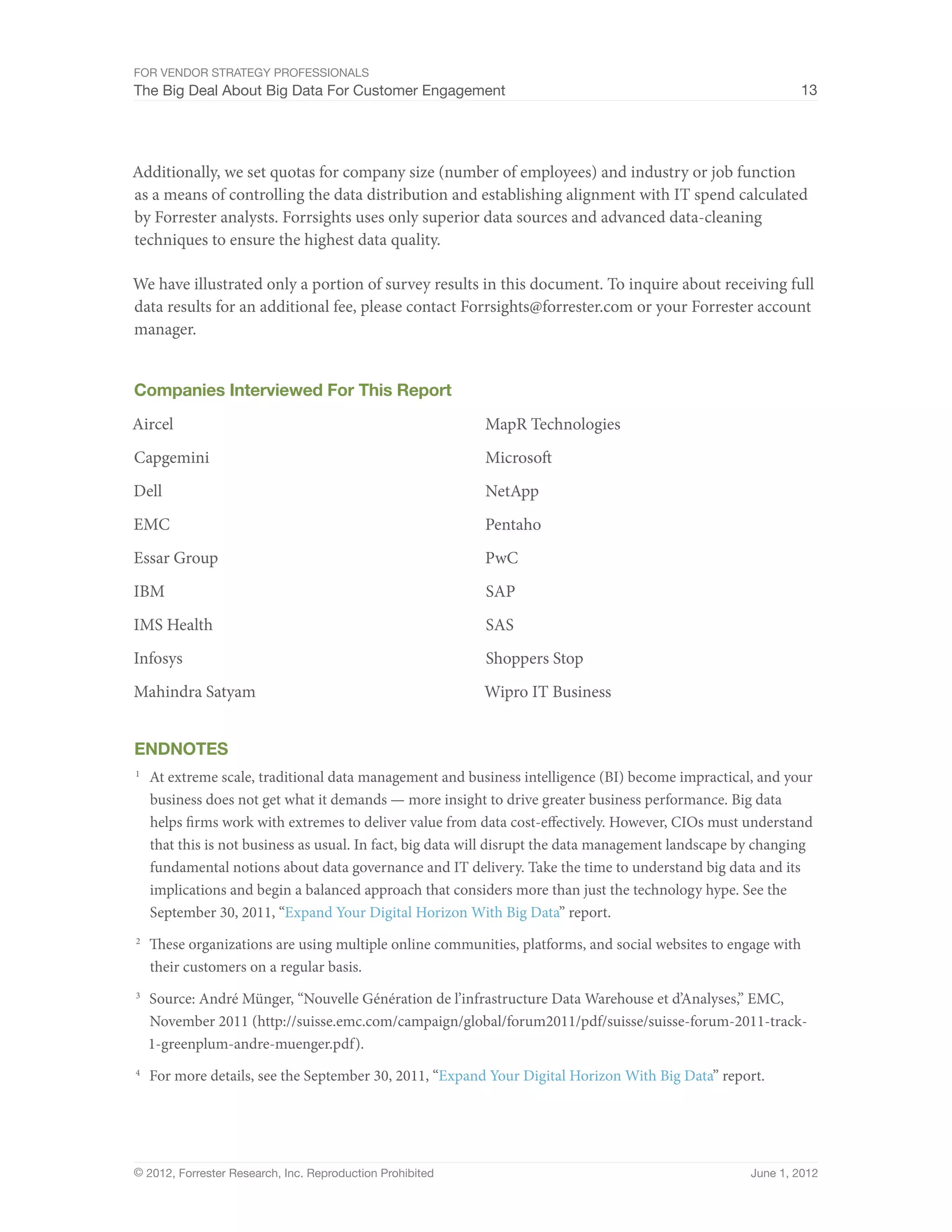 For Vendor Strategy Professionals
The Big Deal About Big Data For Customer Engagement                                                            13




Additionally, we set quotas for company size (number of employees) and industry or job function
as a means of controlling the data distribution and establishing alignment with IT spend calculated
by Forrester analysts. Forrsights uses only superior data sources and advanced data-cleaning
techniques to ensure the highest data quality.

We have illustrated only a portion of survey results in this document. To inquire about receiving full
data results for an additional fee, please contact Forrsights@forrester.com or your Forrester account
manager.


Companies Interviewed For This Report
Aircel                                                     MapR Technologies
Capgemini                                                  Microsoft
Dell                                                       NetApp
EMC                                                        Pentaho
Essar Group                                                PwC
IBM                                                        SAP
IMS Health                                                 SAS
Infosys                                                    Shoppers Stop
Mahindra Satyam                                            Wipro IT Business


Endnotes
1	
     At extreme scale, traditional data management and business intelligence (BI) become impractical, and your
     business does not get what it demands — more insight to drive greater business performance. Big data
     helps firms work with extremes to deliver value from data cost-effectively. However, CIOs must understand
     that this is not business as usual. In fact, big data will disrupt the data management landscape by changing
     fundamental notions about data governance and IT delivery. Take the time to understand big data and its
     implications and begin a balanced approach that considers more than just the technology hype. See the
     September 30, 2011, “Expand Your Digital Horizon With Big Data” report.
2	
     These organizations are using multiple online communities, platforms, and social websites to engage with
     their customers on a regular basis.
3	
     Source: André Münger, “Nouvelle Génération de l’infrastructure Data Warehouse et d’Analyses,” EMC,
     November 2011 (http://suisse.emc.com/campaign/global/forum2011/pdf/suisse/suisse-forum-2011-track-
     1-greenplum-andre-muenger.pdf).
4	
     For more details, see the September 30, 2011, “Expand Your Digital Horizon With Big Data” report.




© 2012, Forrester Research, Inc. Reproduction Prohibited                                              June 1, 2012
 