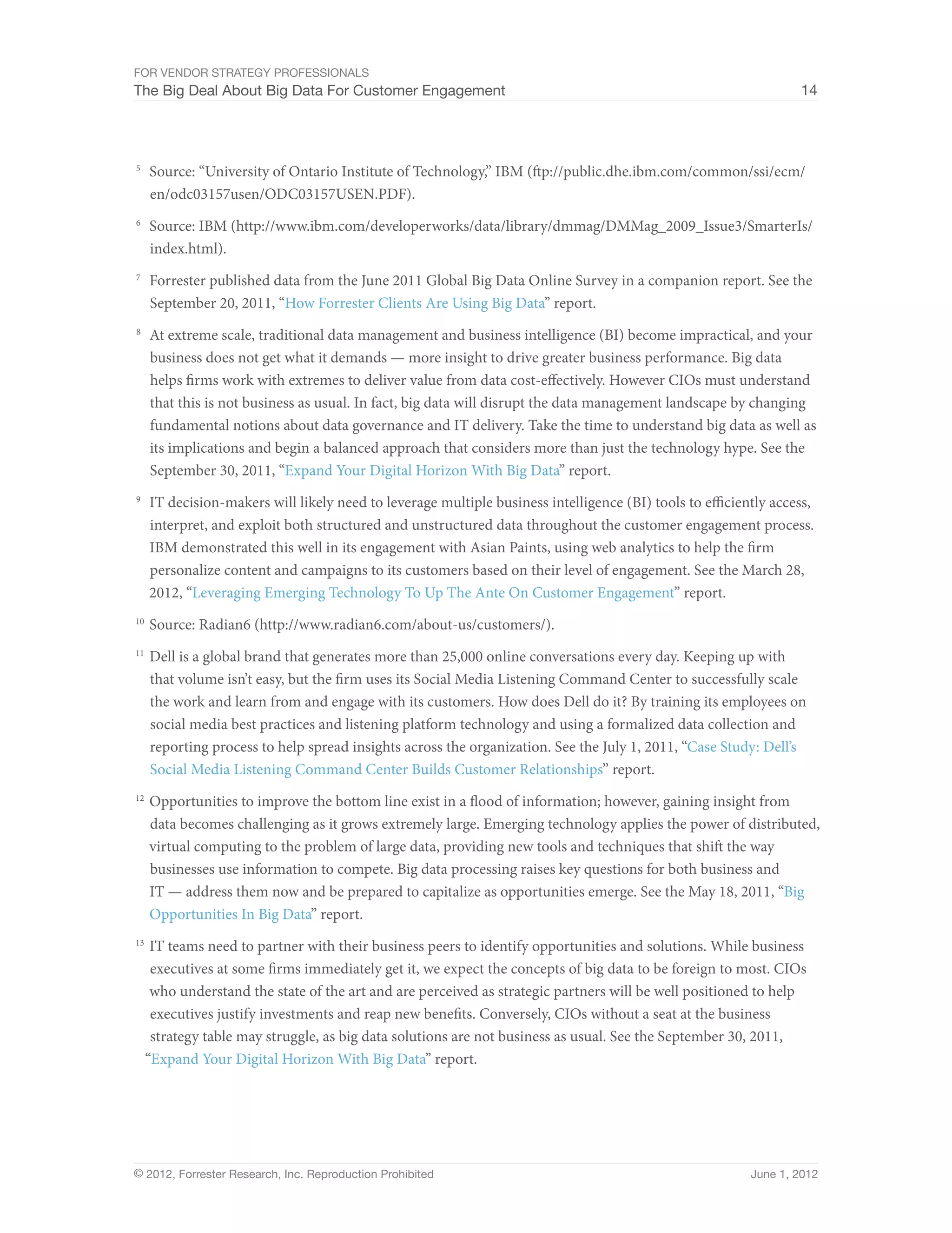 For Vendor Strategy Professionals
The Big Deal About Big Data For Customer Engagement                                                                14




5	
      Source: “University of Ontario Institute of Technology,” IBM (ftp://public.dhe.ibm.com/common/ssi/ecm/
      en/odc03157usen/ODC03157USEN.PDF).
6	
      Source: IBM (http://www.ibm.com/developerworks/data/library/dmmag/DMMag_2009_Issue3/SmarterIs/
      index.html).
7	
      Forrester published data from the June 2011 Global Big Data Online Survey in a companion report. See the
      September 20, 2011, “How Forrester Clients Are Using Big Data” report.
8	
      At extreme scale, traditional data management and business intelligence (BI) become impractical, and your
      business does not get what it demands — more insight to drive greater business performance. Big data
      helps firms work with extremes to deliver value from data cost-effectively. However CIOs must understand
      that this is not business as usual. In fact, big data will disrupt the data management landscape by changing
      fundamental notions about data governance and IT delivery. Take the time to understand big data as well as
      its implications and begin a balanced approach that considers more than just the technology hype. See the
      September 30, 2011, “Expand Your Digital Horizon With Big Data” report.
9	
      IT decision-makers will likely need to leverage multiple business intelligence (BI) tools to efficiently access,
      interpret, and exploit both structured and unstructured data throughout the customer engagement process.
      IBM demonstrated this well in its engagement with Asian Paints, using web analytics to help the firm
      personalize content and campaigns to its customers based on their level of engagement. See the March 28,
      2012, “Leveraging Emerging Technology To Up The Ante On Customer Engagement” report.
10	
      Source: Radian6 (http://www.radian6.com/about-us/customers/).
11	
      Dell is a global brand that generates more than 25,000 online conversations every day. Keeping up with
      that volume isn’t easy, but the firm uses its Social Media Listening Command Center to successfully scale
      the work and learn from and engage with its customers. How does Dell do it? By training its employees on
      social media best practices and listening platform technology and using a formalized data collection and
      reporting process to help spread insights across the organization. See the July 1, 2011, “Case Study: Dell’s
      Social Media Listening Command Center Builds Customer Relationships” report.
12	
      Opportunities to improve the bottom line exist in a flood of information; however, gaining insight from
      data becomes challenging as it grows extremely large. Emerging technology applies the power of distributed,
      virtual computing to the problem of large data, providing new tools and techniques that shift the way
      businesses use information to compete. Big data processing raises key questions for both business and
      IT — address them now and be prepared to capitalize as opportunities emerge. See the May 18, 2011, “Big
      Opportunities In Big Data” report.
13	
      IT teams need to partner with their business peers to identify opportunities and solutions. While business
      executives at some firms immediately get it, we expect the concepts of big data to be foreign to most. CIOs
      who understand the state of the art and are perceived as strategic partners will be well positioned to help
      executives justify investments and reap new benefits. Conversely, CIOs without a seat at the business
      strategy table may struggle, as big data solutions are not business as usual. See the September 30, 2011,
     “Expand Your Digital Horizon With Big Data” report.




© 2012, Forrester Research, Inc. Reproduction Prohibited                                                   June 1, 2012
 