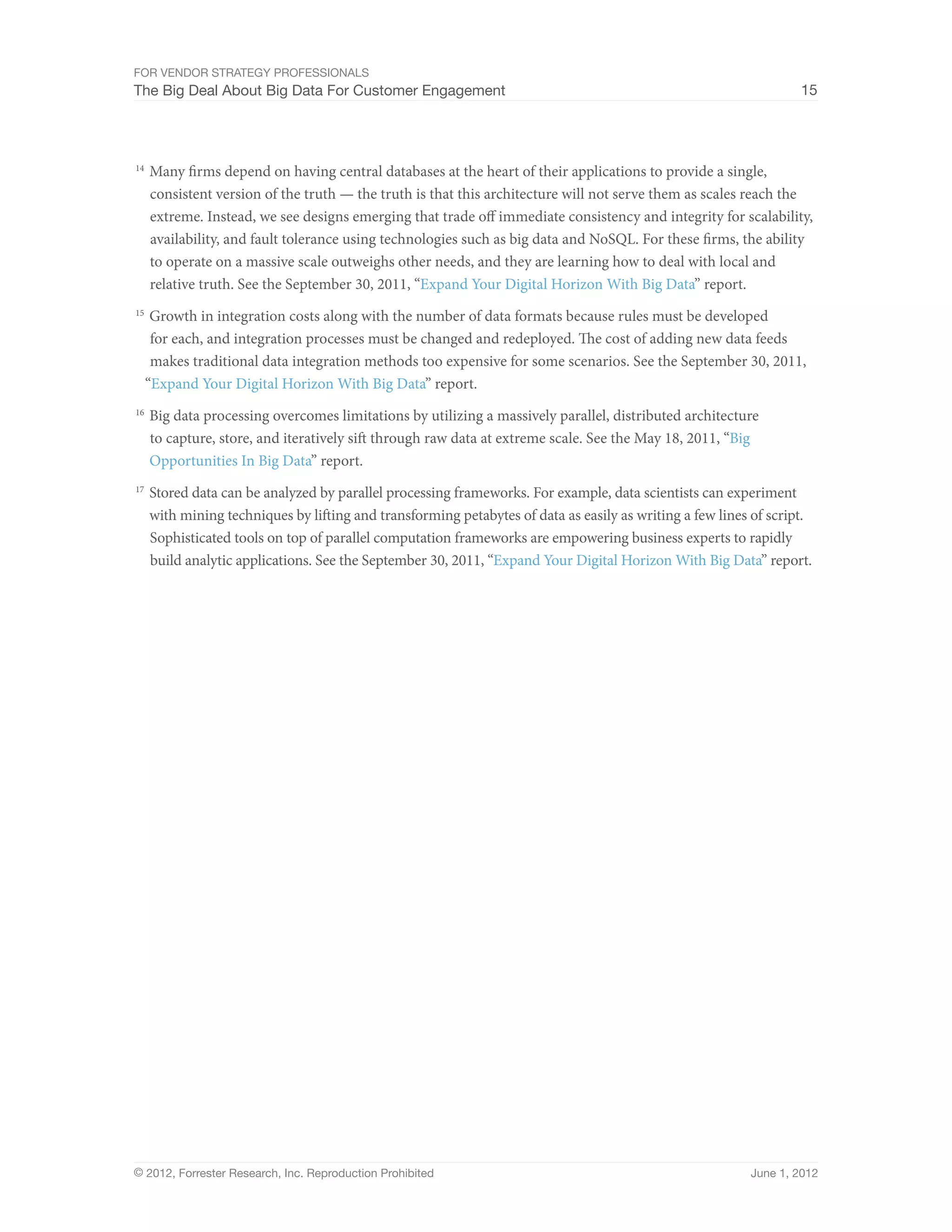 For Vendor Strategy Professionals
The Big Deal About Big Data For Customer Engagement                                                                 15




14	
      Many firms depend on having central databases at the heart of their applications to provide a single,
      consistent version of the truth — the truth is that this architecture will not serve them as scales reach the
      extreme. Instead, we see designs emerging that trade off immediate consistency and integrity for scalability,
      availability, and fault tolerance using technologies such as big data and NoSQL. For these firms, the ability
      to operate on a massive scale outweighs other needs, and they are learning how to deal with local and
      relative truth. See the September 30, 2011, “Expand Your Digital Horizon With Big Data” report.
15	
   Growth in integration costs along with the number of data formats because rules must be developed
   for each, and integration processes must be changed and redeployed. The cost of adding new data feeds
   makes traditional data integration methods too expensive for some scenarios. See the September 30, 2011,
  “Expand Your Digital Horizon With Big Data” report.
16	
      Big data processing overcomes limitations by utilizing a massively parallel, distributed architecture
      to capture, store, and iteratively sift through raw data at extreme scale. See the May 18, 2011, “Big
      Opportunities In Big Data” report.
17	
      Stored data can be analyzed by parallel processing frameworks. For example, data scientists can experiment
      with mining techniques by lifting and transforming petabytes of data as easily as writing a few lines of script.
      Sophisticated tools on top of parallel computation frameworks are empowering business experts to rapidly
      build analytic applications. See the September 30, 2011, “Expand Your Digital Horizon With Big Data” report.




© 2012, Forrester Research, Inc. Reproduction Prohibited                                                   June 1, 2012
 