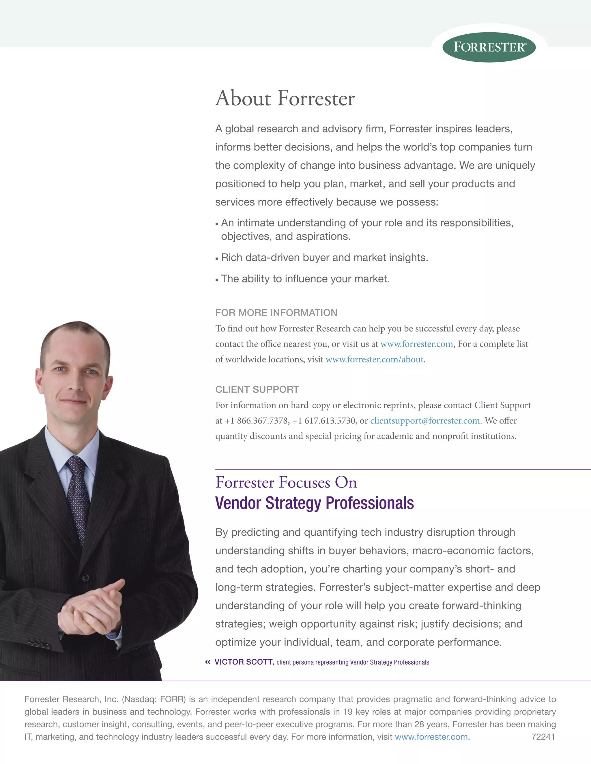 About Forrester
                                                 A global research and advisory firm, Forrester inspires leaders,
                                                 informs better decisions, and helps the world’s top companies turn
                                                 the complexity of change into business advantage. We are uniquely
                                                 positioned to help you plan, market, and sell your products and
                                                 services more effectively because we possess:
                                                 n	An intimate understanding of your role and its responsibilities,
                                                   objectives, and aspirations.
                                                 n	Rich data-driven buyer and market insights.
                                                 n	The ability to influence your market.


                                                 for more information
                                                 To find out how Forrester Research can help you be successful every day, please
                                                 contact the office nearest you, or visit us at www.forrester.com, For a complete list
                                                 of worldwide locations, visit www.forrester.com/about.


                                                 Client support
                                                 For information on hard-copy or electronic reprints, please contact Client Support
                                                 at +1 866.367.7378, +1 617.613.5730, or clientsupport@forrester.com. We offer
                                                 quantity discounts and special pricing for academic and nonprofit institutions.




                                                 Forrester Focuses On
                                                 Vendor Strategy Professionals
                                                 By predicting and quantifying tech industry disruption through
                                                 understanding shifts in buyer behaviors, macro-economic factors,
                                                 and tech adoption, you’re charting your company’s short- and
                                                 long-term strategies. Forrester’s subject-matter expertise and deep
                                                 understanding of your role will help you create forward-thinking
                                                 strategies; weigh opportunity against risk; justify decisions; and
                                                 optimize your individual, team, and corporate performance.
                                             «   Victor Scott, client persona representing Vendor Strategy Professionals



Forrester Research, Inc. (Nasdaq: FORR) is an independent research company that provides pragmatic and forward-thinking advice to
global leaders in business and technology. Forrester works with professionals in 19 key roles at major companies providing proprietary
research, customer insight, consulting, events, and peer-to-peer executive programs. For more than 28 years, Forrester has been making
IT, marketing, and technology industry leaders successful every day. For more information, visit www.forrester.com.	            72241
 
