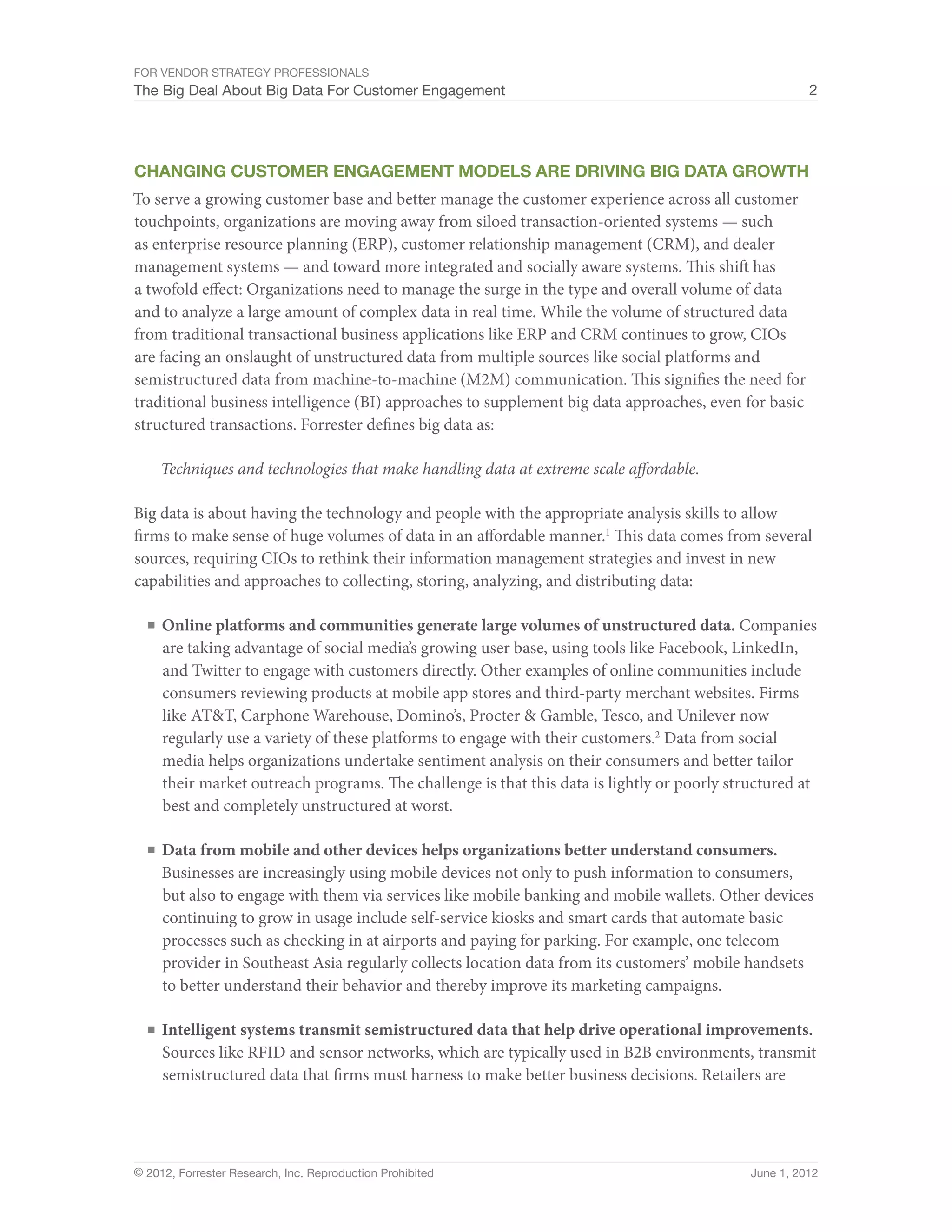 For Vendor Strategy Professionals
The Big Deal About Big Data For Customer Engagement                                                     2




Changing Customer Engagement models are driving Big Data growth
To serve a growing customer base and better manage the customer experience across all customer
touchpoints, organizations are moving away from siloed transaction-oriented systems — such
as enterprise resource planning (ERP), customer relationship management (CRM), and dealer
management systems — and toward more integrated and socially aware systems. This shift has
a twofold effect: Organizations need to manage the surge in the type and overall volume of data
and to analyze a large amount of complex data in real time. While the volume of structured data
from traditional transactional business applications like ERP and CRM continues to grow, CIOs
are facing an onslaught of unstructured data from multiple sources like social platforms and
semistructured data from machine-to-machine (M2M) communication. This signifies the need for
traditional business intelligence (BI) approaches to supplement big data approaches, even for basic
structured transactions. Forrester defines big data as:

    Techniques and technologies that make handling data at extreme scale affordable.

Big data is about having the technology and people with the appropriate analysis skills to allow
firms to make sense of huge volumes of data in an affordable manner.1 This data comes from several
sources, requiring CIOs to rethink their information management strategies and invest in new
capabilities and approaches to collecting, storing, analyzing, and distributing data:

  ■	 Online platforms and communities generate large volumes of unstructured data. Companies
     are taking advantage of social media’s growing user base, using tools like Facebook, LinkedIn,
     and Twitter to engage with customers directly. Other examples of online communities include
     consumers reviewing products at mobile app stores and third-party merchant websites. Firms
     like AT&T, Carphone Warehouse, Domino’s, Procter & Gamble, Tesco, and Unilever now
     regularly use a variety of these platforms to engage with their customers.2 Data from social
     media helps organizations undertake sentiment analysis on their consumers and better tailor
     their market outreach programs. The challenge is that this data is lightly or poorly structured at
     best and completely unstructured at worst.

  ■	 Data from mobile and other devices helps organizations better understand consumers.
     Businesses are increasingly using mobile devices not only to push information to consumers,
     but also to engage with them via services like mobile banking and mobile wallets. Other devices
     continuing to grow in usage include self-service kiosks and smart cards that automate basic
     processes such as checking in at airports and paying for parking. For example, one telecom
     provider in Southeast Asia regularly collects location data from its customers’ mobile handsets
     to better understand their behavior and thereby improve its marketing campaigns.

  ■	 Intelligent systems transmit semistructured data that help drive operational improvements.
     Sources like RFID and sensor networks, which are typically used in B2B environments, transmit
     semistructured data that firms must harness to make better business decisions. Retailers are




© 2012, Forrester Research, Inc. Reproduction Prohibited                                      June 1, 2012
 