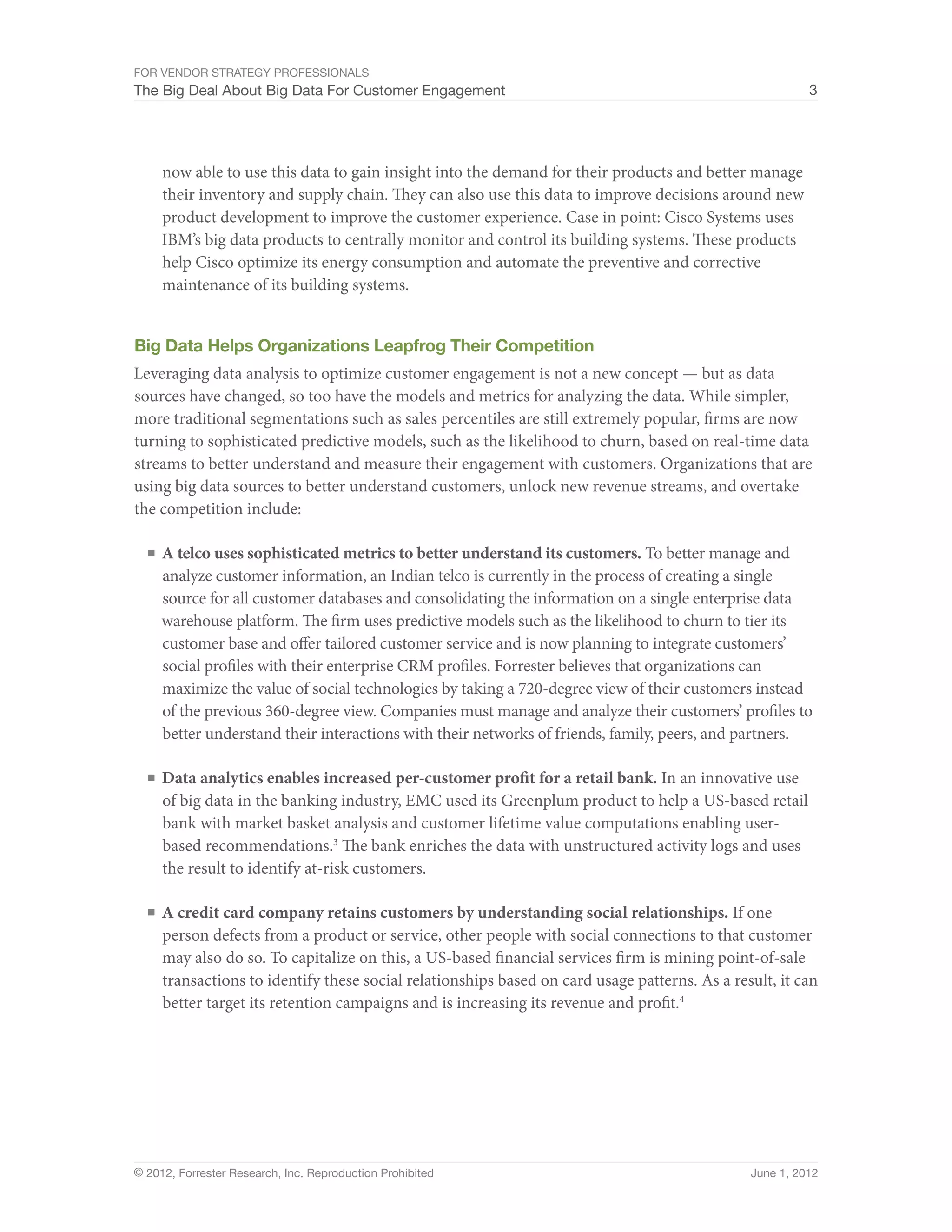 For Vendor Strategy Professionals
The Big Deal About Big Data For Customer Engagement                                                      3




     now able to use this data to gain insight into the demand for their products and better manage
     their inventory and supply chain. They can also use this data to improve decisions around new
     product development to improve the customer experience. Case in point: Cisco Systems uses
     IBM’s big data products to centrally monitor and control its building systems. These products
     help Cisco optimize its energy consumption and automate the preventive and corrective
     maintenance of its building systems.


Big Data Helps Organizations Leapfrog Their Competition
Leveraging data analysis to optimize customer engagement is not a new concept — but as data
sources have changed, so too have the models and metrics for analyzing the data. While simpler,
more traditional segmentations such as sales percentiles are still extremely popular, firms are now
turning to sophisticated predictive models, such as the likelihood to churn, based on real-time data
streams to better understand and measure their engagement with customers. Organizations that are
using big data sources to better understand customers, unlock new revenue streams, and overtake
the competition include:

  ■	 A telco uses sophisticated metrics to better understand its customers. To better manage and
     analyze customer information, an Indian telco is currently in the process of creating a single
     source for all customer databases and consolidating the information on a single enterprise data
     warehouse platform. The firm uses predictive models such as the likelihood to churn to tier its
     customer base and offer tailored customer service and is now planning to integrate customers’
     social profiles with their enterprise CRM profiles. Forrester believes that organizations can
     maximize the value of social technologies by taking a 720-degree view of their customers instead
     of the previous 360-degree view. Companies must manage and analyze their customers’ profiles to
     better understand their interactions with their networks of friends, family, peers, and partners.

  ■	 Data analytics enables increased per-customer profit for a retail bank. In an innovative use
     of big data in the banking industry, EMC used its Greenplum product to help a US-based retail
     bank with market basket analysis and customer lifetime value computations enabling user-
     based recommendations.3 The bank enriches the data with unstructured activity logs and uses
     the result to identify at-risk customers.

  ■	 A credit card company retains customers by understanding social relationships. If one
     person defects from a product or service, other people with social connections to that customer
     may also do so. To capitalize on this, a US-based financial services firm is mining point-of-sale
     transactions to identify these social relationships based on card usage patterns. As a result, it can
     better target its retention campaigns and is increasing its revenue and profit.4




© 2012, Forrester Research, Inc. Reproduction Prohibited                                       June 1, 2012
 