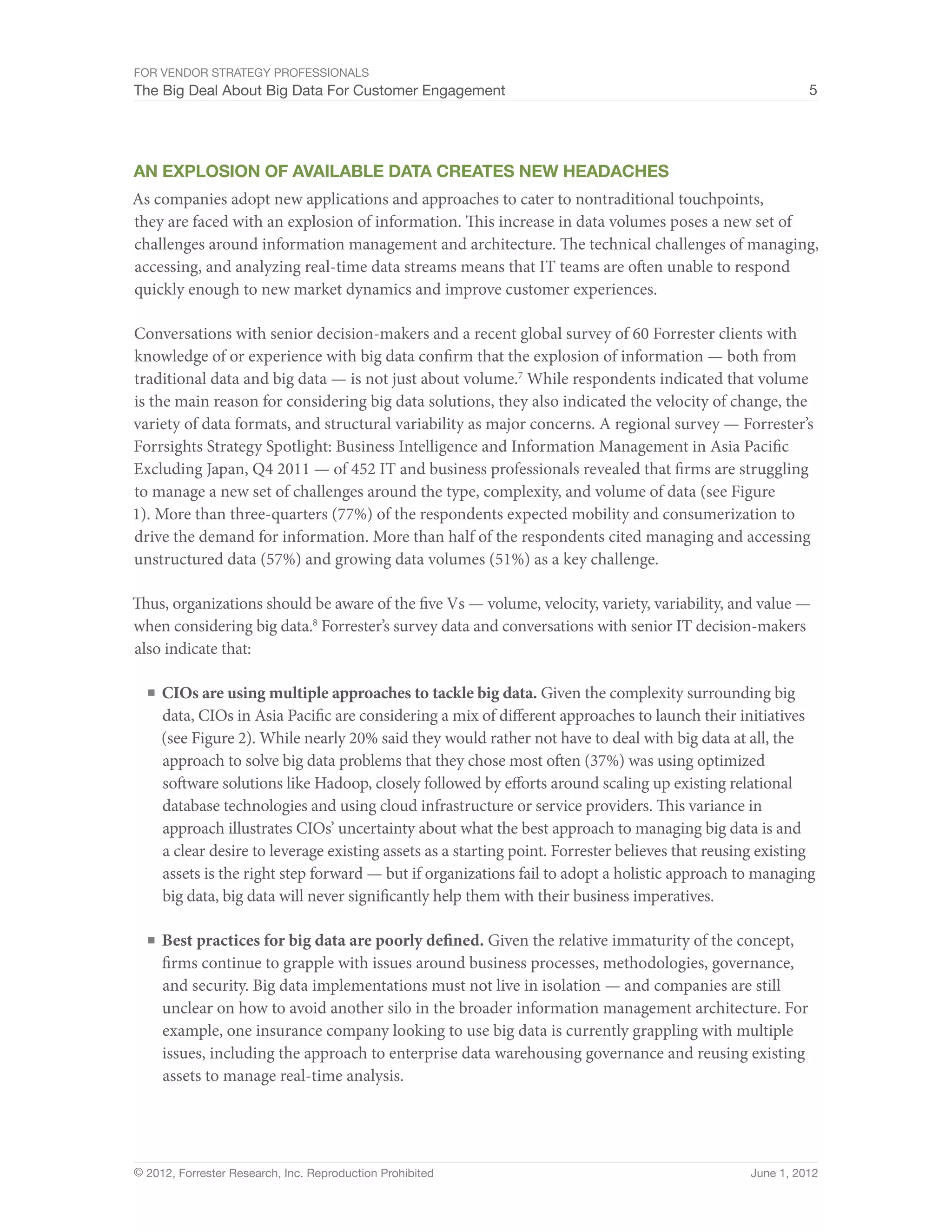 For Vendor Strategy Professionals
The Big Deal About Big Data For Customer Engagement                                                         5




An Explosion Of Available Data Creates New Headaches
As companies adopt new applications and approaches to cater to nontraditional touchpoints,
they are faced with an explosion of information. This increase in data volumes poses a new set of
challenges around information management and architecture. The technical challenges of managing,
accessing, and analyzing real-time data streams means that IT teams are often unable to respond
quickly enough to new market dynamics and improve customer experiences.

Conversations with senior decision-makers and a recent global survey of 60 Forrester clients with
knowledge of or experience with big data confirm that the explosion of information — both from
traditional data and big data — is not just about volume.7 While respondents indicated that volume
is the main reason for considering big data solutions, they also indicated the velocity of change, the
variety of data formats, and structural variability as major concerns. A regional survey — Forrester’s
Forrsights Strategy Spotlight: Business Intelligence and Information Management in Asia Pacific
Excluding Japan, Q4 2011 — of 452 IT and business professionals revealed that firms are struggling
to manage a new set of challenges around the type, complexity, and volume of data (see Figure
1). More than three-quarters (77%) of the respondents expected mobility and consumerization to
drive the demand for information. More than half of the respondents cited managing and accessing
unstructured data (57%) and growing data volumes (51%) as a key challenge.

Thus, organizations should be aware of the five Vs — volume, velocity, variety, variability, and value —
when considering big data.8 Forrester’s survey data and conversations with senior IT decision-makers
also indicate that:

  ■	 CIOs are using multiple approaches to tackle big data. Given the complexity surrounding big
     data, CIOs in Asia Pacific are considering a mix of different approaches to launch their initiatives
     (see Figure 2). While nearly 20% said they would rather not have to deal with big data at all, the
     approach to solve big data problems that they chose most often (37%) was using optimized
     software solutions like Hadoop, closely followed by efforts around scaling up existing relational
     database technologies and using cloud infrastructure or service providers. This variance in
     approach illustrates CIOs’ uncertainty about what the best approach to managing big data is and
     a clear desire to leverage existing assets as a starting point. Forrester believes that reusing existing
     assets is the right step forward — but if organizations fail to adopt a holistic approach to managing
     big data, big data will never significantly help them with their business imperatives.

  ■	 Best practices for big data are poorly defined. Given the relative immaturity of the concept,
     firms continue to grapple with issues around business processes, methodologies, governance,
     and security. Big data implementations must not live in isolation — and companies are still
     unclear on how to avoid another silo in the broader information management architecture. For
     example, one insurance company looking to use big data is currently grappling with multiple
     issues, including the approach to enterprise data warehousing governance and reusing existing
     assets to manage real-time analysis.




© 2012, Forrester Research, Inc. Reproduction Prohibited                                          June 1, 2012
 