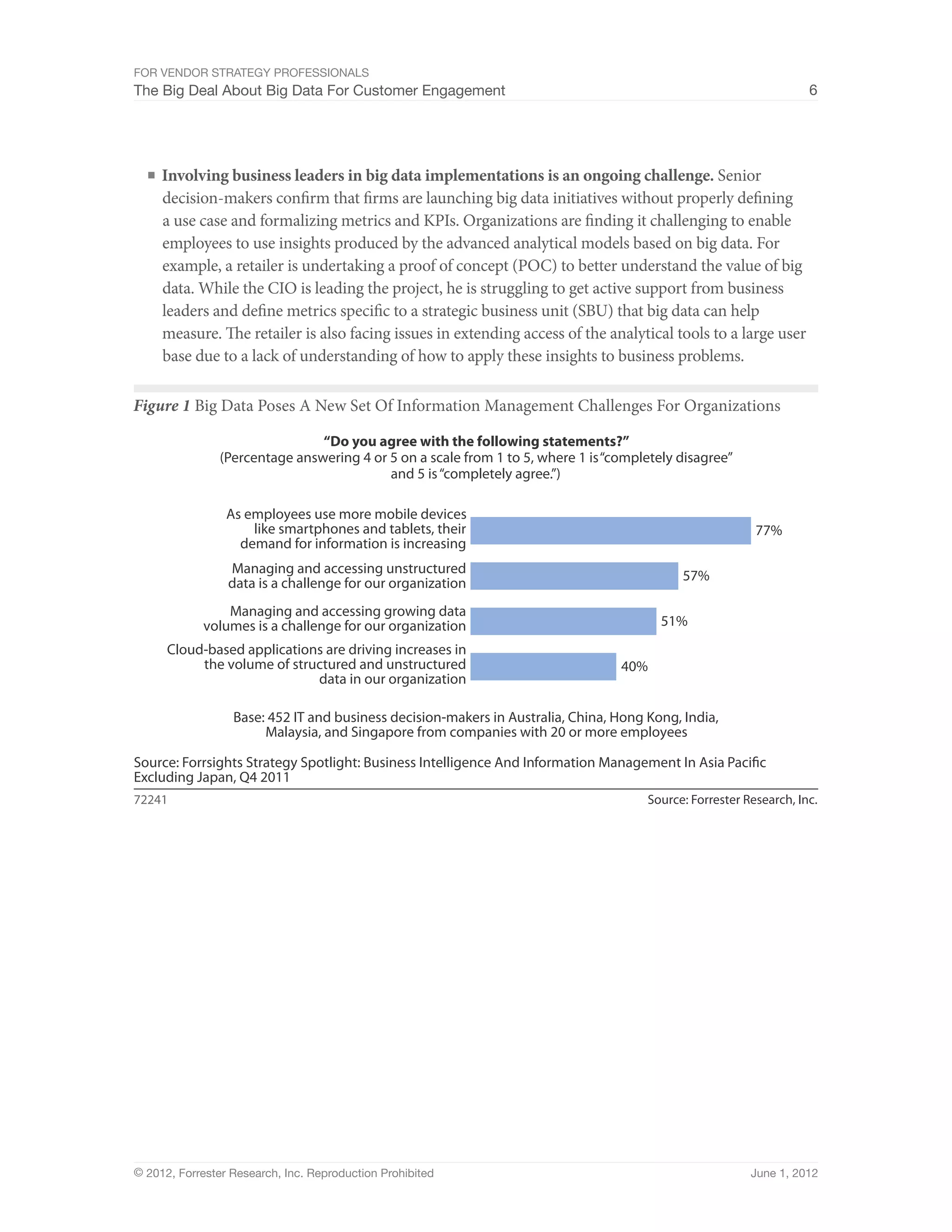For Vendor Strategy Professionals
The Big Deal About Big Data For Customer Engagement                                                                 6




  ■	 Involving business leaders in big data implementations is an ongoing challenge. Senior
     decision-makers confirm that firms are launching big data initiatives without properly defining
     a use case and formalizing metrics and KPIs. Organizations are finding it challenging to enable
     employees to use insights produced by the advanced analytical models based on big data. For
     example, a retailer is undertaking a proof of concept (POC) to better understand the value of big
     data. While the CIO is leading the project, he is struggling to get active support from business
     leaders and define metrics specific to a strategic business unit (SBU) that big data can help
     measure. The retailer is also facing issues in extending access of the analytical tools to a large user
     base due to a lack of understanding of how to apply these insights to business problems.

Figure 1 Big Data Poses A New Set Of Information Management Challenges For Organizations

                                “Do you agree with the following statements?”
                (Percentage answering 4 or 5 on a scale from 1 to 5, where 1 is “completely disagree”
                                           and 5 is “completely agree.”)

                 As employees use more mobile devices
                     like smartphones and tablets, their                                                  77%
                   demand for information is increasing
                 Managing and accessing unstructured                                        57%
                 data is a challenge for our organization
                Managing and accessing growing data
            volumes is a challenge for our organization                                  51%
      Cloud-based applications are driving increases in
           the volume of structured and unstructured                              40%
                             data in our organization

                  Base: 452 IT and business decision-makers in Australia, China, Hong Kong, India,
                       Malaysia, and Singapore from companies with 20 or more employees

Source: Forrsights Strategy Spotlight: Business Intelligence And Information Management In Asia Paciﬁc
Excluding Japan, Q4 2011
72241                                                                                 Source: Forrester Research, Inc.




© 2012, Forrester Research, Inc. Reproduction Prohibited                                                 June 1, 2012
 