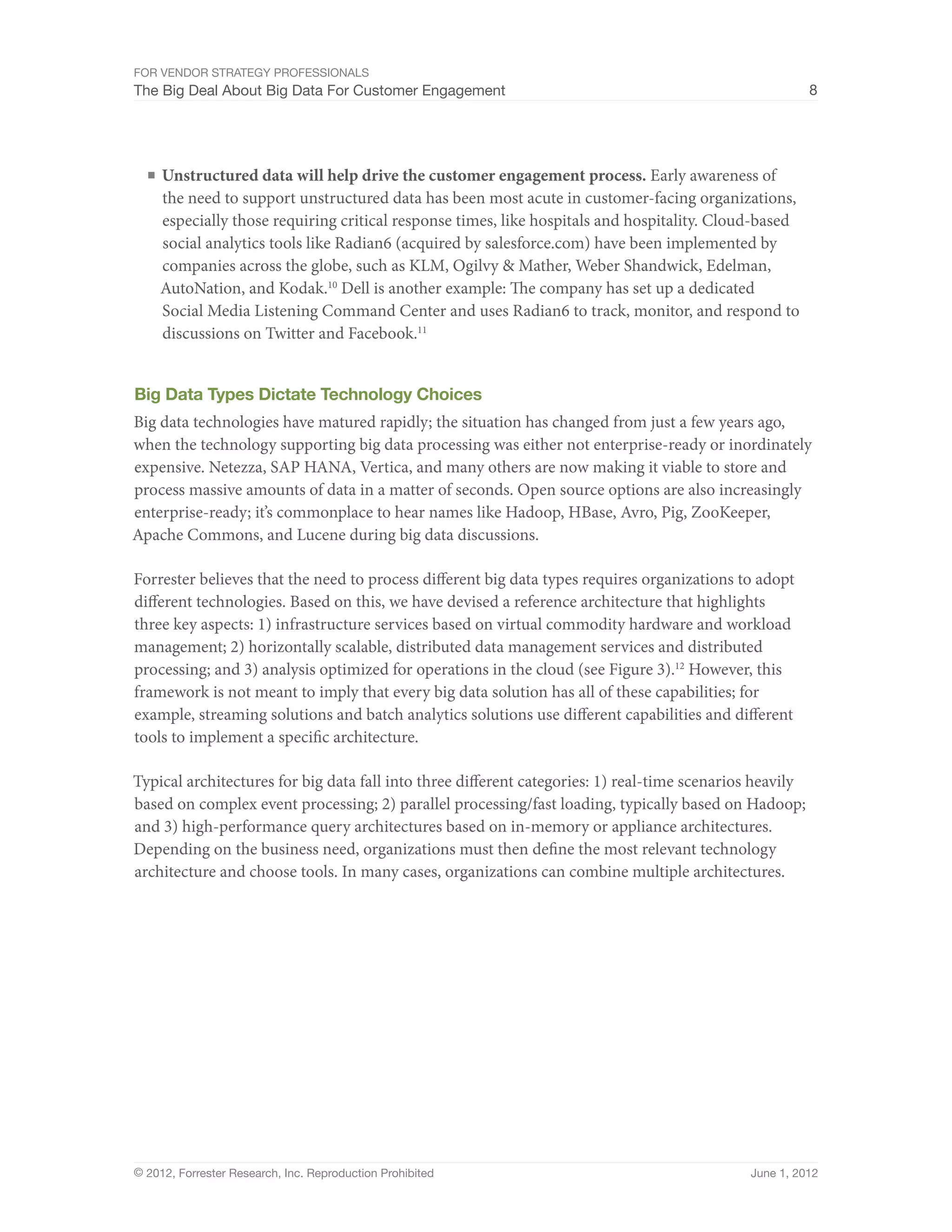 For Vendor Strategy Professionals
The Big Deal About Big Data For Customer Engagement                                                       8




  ■	 Unstructured data will help drive the customer engagement process. Early awareness of
    the need to support unstructured data has been most acute in customer-facing organizations,
    especially those requiring critical response times, like hospitals and hospitality. Cloud-based
    social analytics tools like Radian6 (acquired by salesforce.com) have been implemented by
    companies across the globe, such as KLM, Ogilvy & Mather, Weber Shandwick, Edelman,
    AutoNation, and Kodak.10 Dell is another example: The company has set up a dedicated
    Social Media Listening Command Center and uses Radian6 to track, monitor, and respond to
    discussions on Twitter and Facebook.11


Big Data Types Dictate Technology Choices
Big data technologies have matured rapidly; the situation has changed from just a few years ago,
when the technology supporting big data processing was either not enterprise-ready or inordinately
expensive. Netezza, SAP HANA, Vertica, and many others are now making it viable to store and
process massive amounts of data in a matter of seconds. Open source options are also increasingly
enterprise-ready; it’s commonplace to hear names like Hadoop, HBase, Avro, Pig, ZooKeeper,
Apache Commons, and Lucene during big data discussions.

Forrester believes that the need to process different big data types requires organizations to adopt
different technologies. Based on this, we have devised a reference architecture that highlights
three key aspects: 1) infrastructure services based on virtual commodity hardware and workload
management; 2) horizontally scalable, distributed data management services and distributed
processing; and 3) analysis optimized for operations in the cloud (see Figure 3).12 However, this
framework is not meant to imply that every big data solution has all of these capabilities; for
example, streaming solutions and batch analytics solutions use different capabilities and different
tools to implement a specific architecture.

Typical architectures for big data fall into three different categories: 1) real-time scenarios heavily
based on complex event processing; 2) parallel processing/fast loading, typically based on Hadoop;
and 3) high-performance query architectures based on in-memory or appliance architectures.
Depending on the business need, organizations must then define the most relevant technology
architecture and choose tools. In many cases, organizations can combine multiple architectures.




© 2012, Forrester Research, Inc. Reproduction Prohibited                                      June 1, 2012
 