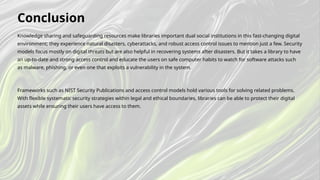 Knowledge sharing and safeguarding resources make libraries important dual social institutions in this fast-changing digital
environment; they experience natural disasters, cyberattacks, and robust access control issues to mention just a few. Security
models focus mostly on digital threats but are also helpful in recovering systems after disasters. But it takes a library to have
an up-to-date and strong access control and educate the users on safe computer habits to watch for software attacks such
as malware, phishing, or even one that exploits a vulnerability in the system.
Frameworks such as NIST Security Publications and access control models hold various tools for solving related problems.
With flexible systematic security strategies within legal and ethical boundaries, libraries can be able to protect their digital
assets while ensuring their users have access to them.
Conclusion
 