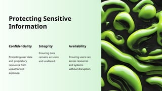 Protecting Sensitive
Information
Confidentiality
Protecting user data
and proprietary
resources from
unauthorized
exposure.
Integrity
Ensuring data
remains accurate
and unaltered.
Availability
Ensuring users can
access resources
and systems
without disruption.
 