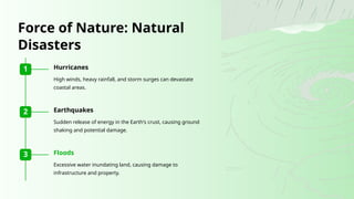 1 Hurricanes
High winds, heavy rainfall, and storm surges can devastate
coastal areas.
2 Earthquakes
Sudden release of energy in the Earth's crust, causing ground
shaking and potential damage.
3 Floods
Excessive water inundating land, causing damage to
infrastructure and property.
Force of Nature: Natural
Disasters
 