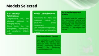 NIST Security
Publications
Comprehensive, free, and
adaptable guidelines for
managing security.
Covers topics like risk
management, cryptography,
and compliance (FISMA,
GDPR).
Models Selected
Access Control Models
Security Management
Models
Emphasize proactive measures
like penetration testing and
secure software development,
integrating risk management
to address threats and
fostering a security-focused
culture.
Non-Discretionary Controls
use centralized mechanisms
like RBAC to restrict access
based on roles, ensuring data
security, supporting disaster
recovery, and minimizing
unauthorized access.
Frameworks like RBAC and
task-based controls for
structured access
management.
Core principles: least privilege,
need-to-know, and separation
of duties.
 