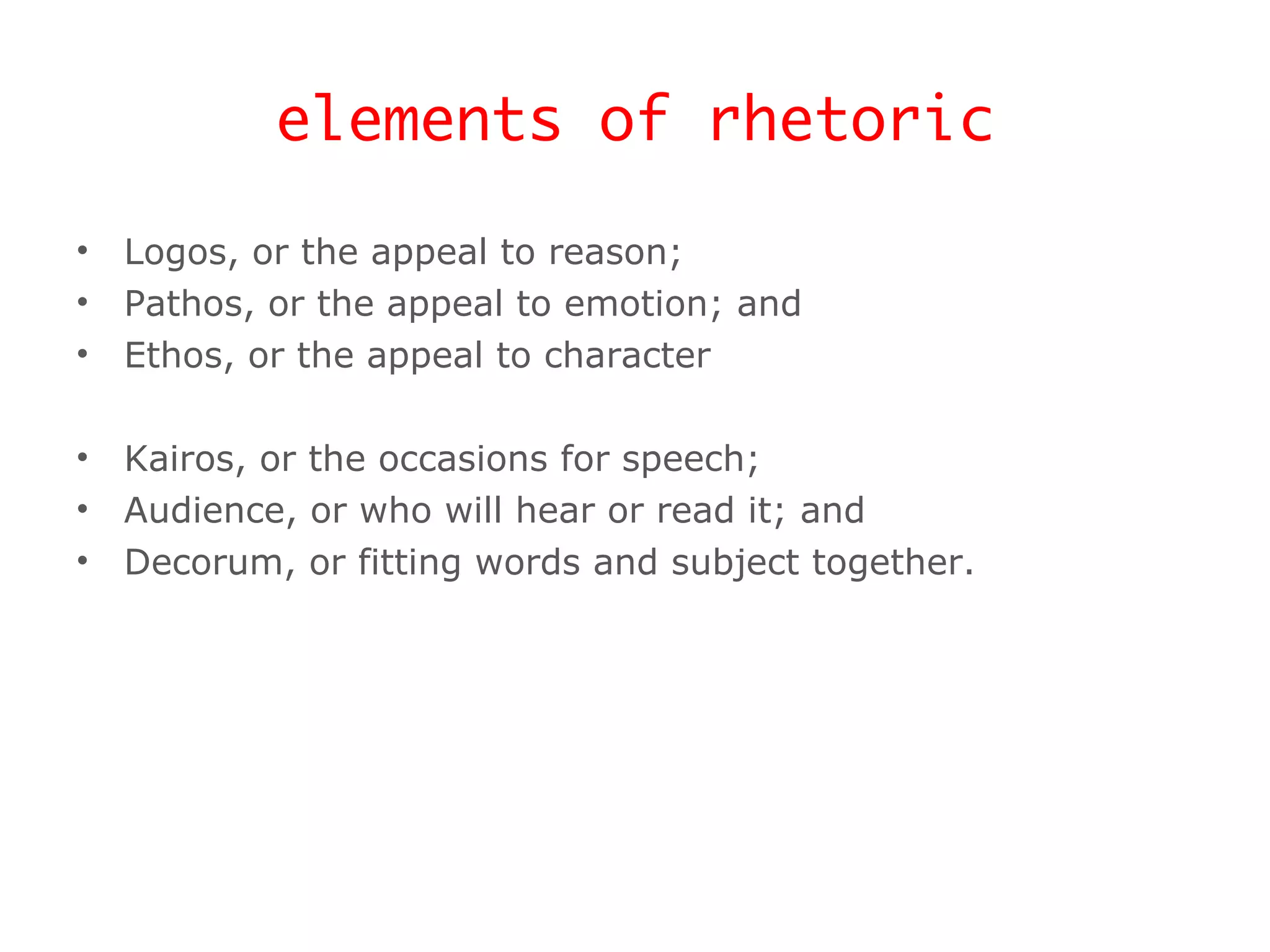 elements of rhetoric Logos, or the appeal to reason; Pathos, or the appeal to emotion; and Ethos, or the appeal to character Kairos, or the occasions for speech; Audience, or who will hear or read it; and Decorum, or fitting words and subject together. 