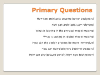 Primary Questions
How can architects become better designers?
How can architects stay relevant?
What is lacking in the physical model making?
What is lacking in digital model making?
How can the design process be more immersive?
How can non-designers become creators?
How can architecture benefit from new technology?
 
