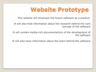 Website Prototype
This website will showcase the future software as a product.
It will also hold information about the research behind the core
concept of the software
It will contain media-rich documentations of the development of
the software
It will also have information about the team behind the software
 