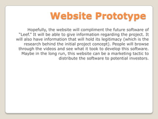 Website Prototype
Hopefully, the website will compliment the future software of
“Leef.” It will be able to give information regarding the project. It
will also have information that will hold its legitimacy (which is the
research behind the initial project concept). People will browse
through the videos and see what it took to develop this software.
Maybe in the long run, this website can be a marketing tactic to
distribute the software to potential investors.
 