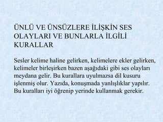ÜNLÜ VE ÜNSÜZLERE İLİŞKİN SES OLAYLARI VE BUNLARLA İLGİLİ KURALLAR Sesler kelime haline gelirken, kelimelere ekler gelirken, kelimeler birleşirken bazen aşağıdaki gibi ses olayları meydana gelir. Bu kurallara uyulmazsa dil kusuru işlenmiş olur. Yazıda, konuşmada yanlışlıklar yapılır. Bu kuralları iyi öğrenip yerinde kullanmak gerekir.  