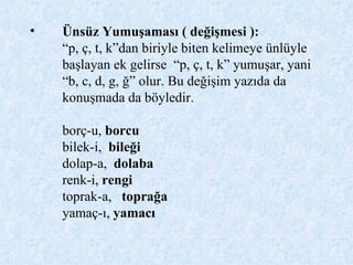 Ünsüz Yumuşaması ( değişmesi ): “p, ç, t, k”dan biriyle biten kelimeye ünlüyle başlayan ek gelirse  “p, ç, t, k” yumuşar, yani “b, c, d, g, ğ” olur. Bu değişim yazıda da konuşmada da böyledir. borç-u,  borcu   bilek-i,  bileği   dolap-a,  dolaba   renk-i,  rengi toprak-a,   toprağa  yamaç-ı,  yamacı 