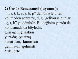 2) Ünsüz Benzeşmesi ( uyumu ):   “f, s, t, k, ç, ş, h, p” den biriyle biten kelimeden sonra “c, d, g” geliyorsa bunlar  “ç, t, k” ya dönüşür. Bu değişim yazıda da konuşmada da böyledir. giriş-gen,  girişken  yurt-daş,  yurttaş   kanat-dan,  kanattan   gelmiş-di,  gelmişti   5’de,  5’te   