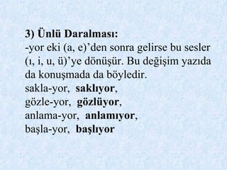 3) Ünlü Daralması: -yor eki (a, e)’den sonra gelirse bu sesler (ı, i, u, ü)’ye dönüşür. Bu değişim yazıda da konuşmada da böyledir. sakla-yor,  saklıyor ,  gözle-yor,  gözlüyor ,  anlama-yor,  anlamıyor ,  başla-yor,  başlıyor 