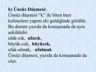 b) Ünsüz Düşmesi:  Ünsüz düşmesi “k” ile biten bazı kelimelere yapım eki geldiğinde görülür. Bu durum yazıda da konuşmada da aynı şekildedir. ufak-cık,  ufacık ,  büyük-cek,  büyücek,  ufak-almak,   ufalmak Ünsüz düşmesi, yazıda da konuşmada da olur. 