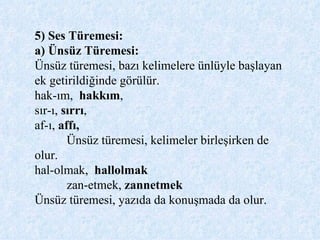 5) Ses Türemesi: a) Ünsüz Türemesi:  Ünsüz türemesi, bazı kelimelere ünlüyle başlayan ek getirildiğinde görülür. hak-ım,  hakkım ,  sır-ı,  sırrı ,  af-ı,  affı,  Ünsüz türemesi, kelimeler birleşirken de olur. hal-olmak,  hallolmak zan-etmek,  zannetmek Ünsüz türemesi, yazıda da konuşmada da olur.   