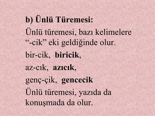 b) Ünlü Türemesi:  Ünlü türemesi, bazı kelimelere “-cik” eki geldiğinde olur. bir-cik,  biricik ,  az-cık,  azıcık ,  genç-çik,  gencecik Ünlü türemesi, yazıda da konuşmada da olur. 