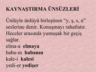 KAYNAŞTIRMA ÜNSÜZLERİ Ünlüyle ünlüyü birleştiren “y, ş, s, n” seslerine denir. Konuşmayı rahatlatır. Heceler arasında yumuşak bir geçiş sağlar. elma-a  elmaya   baba-ın  babanın   kale-i  kalesi  yedi-er  yedişer 