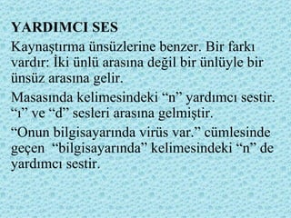 YARDIMCI SES Kaynaştırma ünsüzlerine benzer. Bir farkı vardır: İki ünlü arasına değil bir ünlüyle bir ünsüz arasına gelir.  Masasında kelimesindeki “n” yardımcı sestir. “ı” ve “d” sesleri arasına gelmiştir. “ Onun bilgisayarında virüs var.” cümlesinde geçen  “bilgisayarında” kelimesindeki “n” de yardımcı sestir. 