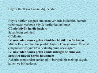 Büyük Harflerin Kullanıldığı Yerler Büyük harfler, aşağıda sıralanan yerlerde kullanılır. Burada yazılmayan yerlerde büyük harfler kullanılmaz. Cümle büyük harfle başlar : Sabahleyin gelmişti. Güldünüz. İki noktadan sonra gelen cümleler büyük harfle başlar:  Müdür Bey, samimi bir şekilde başladı konuşmasına: Özverili çalışmalarınızı yürekten destekliyorum arkadaşlar! İki noktadan sonra gelen cümle niteliğinde olmayan örnekler büyük harfle başlamaz:  Askerin çantasından şunlar çıktı: buruşuk bir mektup kâğıdı, kalem ve bir banknot.  