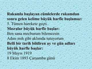 Rakamla başlayan cümlelerde rakamdan sonra gelen kelime büyük harfle başlamaz:   5. Tümen harekete geçti. Mısralar büyük harfle başlar:  Ben sana mecburum bilemezsin Adını mıh gibi aklımda tutuyorum Belli bir tarih bildiren ay ve gün adları büyük harfle başlar:   19 Mayıs 1919  8 Ekim 1893 Çarşamba günü  