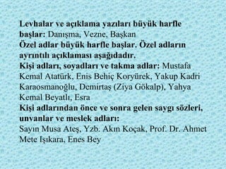 Levhalar ve açıklama yazıları büyük harfle başlar:  Danışma, Vezne, Başkan  Özel adlar büyük harfle başlar. Özel adların ayrıntılı açıklaması aşağıdadır.  Kişi adları, soyadları ve takma adlar:  Mustafa Kemal Atatürk, Enis Behiç Koryürek, Yakup Kadri Karaosmanoğlu, Demirtaş (Ziya Gökalp), Yahya Kemal Beyatlı, Esra  Kişi adlarından önce ve sonra gelen saygı sözleri, unvanlar ve meslek adları:   Sayın Musa Ateş, Yzb. Akın Koçak, Prof. Dr. Ahmet Mete Işıkara, Enes Bey 