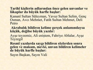 Tarihî kişilerin adlarından önce gelen unvanlar ve lâkaplar da büyük harfle başlar:   Kanunî Sultan Süleyman, Yavuz Sultan Selim, Genç Osman, Avcı Mehmet, Fatih Sultan Mehmet, Deli Petro Akrabalık bildiren kelime gerçek anlamındaysa küçük, değilse büyük yazılır:   Ayşe teyzemiz, Ali eniştem, Fahriye Ablalar, Ayşe Teyzegil Resmî yazılarda saygı bildiren sözlerden sonra gelen ve makam, mevki, unvan bildiren kelimeler de büyük harfle başlar:  Sayın Başkan, Sayın Vali  
