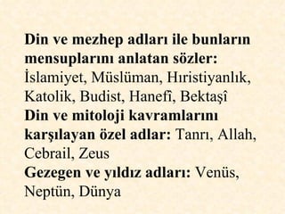 Din ve mezhep adları ile bunların mensuplarını anlatan sözler:  İslamiyet, Müslüman, Hıristiyanlık, Katolik, Budist, Hanefî, Bektaşî  Din ve mitoloji kavramlarını karşılayan özel adlar:  Tanrı, Allah, Cebrail, Zeus Gezegen ve yıldız adları:  Venüs, Neptün, Dünya  
