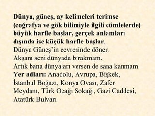 Dünya, güneş, ay kelimeleri terimse (coğrafya ve gök bilimiyle ilgili cümlelerde) büyük harfle başlar, gerçek anlamları dışında ise küçük harfle başlar. Dünya Güneş’in çevresinde döner.  Akşam seni dünyada bırakmam. Artık bana dünyaları versen de sana kanmam. Yer adları:  Anadolu, Avrupa, Bişkek, İstanbul Boğazı, Konya Ovası, Zafer Meydanı, Türk Ocağı Sokağı, Gazi Caddesi, Atatürk Bulvarı  