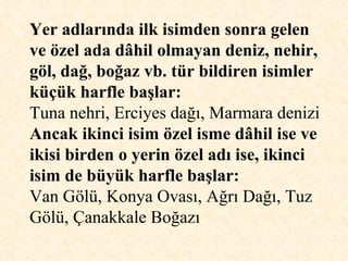 Yer adlarında ilk isimden sonra gelen ve özel ada dâhil olmayan deniz, nehir, göl, dağ, boğaz vb. tür bildiren isimler küçük harfle başlar:   Tuna nehri, Erciyes dağı, Marmara denizi Ancak ikinci isim özel isme dâhil ise ve ikisi birden o yerin özel adı ise, ikinci isim de büyük harfle başlar:   Van Gölü, Konya Ovası, Ağrı Dağı, Tuz Gölü, Çanakkale Boğazı  