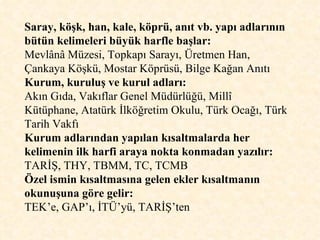 Saray, köşk, han, kale, köprü, anıt vb. yapı adlarının bütün kelimeleri büyük harfle başlar: Mevlânâ Müzesi, Topkapı Sarayı, Üretmen Han, Çankaya Köşkü, Mostar Köprüsü, Bilge Kağan Anıtı Kurum, kuruluş ve kurul adları:   Akın Gıda, Vakıflar Genel Müdürlüğü, Millî Kütüphane, Atatürk İlköğretim Okulu, Türk Ocağı, Türk Tarih Vakfı Kurum adlarından yapılan kısaltmalarda her kelimenin ilk harfi araya nokta konmadan yazılır:  TARİŞ, THY, TBMM, TC, TCMB Özel ismin kısaltmasına gelen ekler kısaltmanın okunuşuna göre gelir:  TEK’e, GAP’ı, İTÜ’yü, TARİŞ’ten 