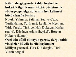 Kitap, dergi, gazete, tablo, heykel ve hukukla ilgili kanun, tüzük, yönetmelik, yönerge, genelge adlarının her kelimesi büyük harfle başlar:   Nutuk, Yalnızız, Safahat, Suç ve Ceza, Turfanda mı, Turfa mı?, Leylâ ile Mecnun; Türk Yurdu, Türkiye, Halı Dokuyan Kızlar (tablo), Düşünen Adam (heykel), Borçlar Hukuku (kanun)  Özel ada dâhil olmayan gazete, dergi, tablo vb. sözler büyük harfle başlamaz:   Milliyet gazetesi, Türk Dili dergisi, Türk Yurdu dergisi 