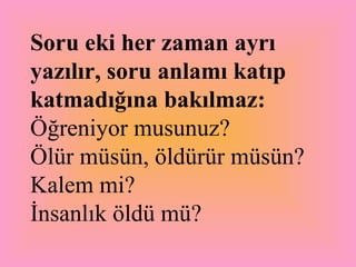 Soru eki her zaman ayrı yazılır, soru anlamı katıp katmadığına bakılmaz: Öğreniyor musunuz?  Ölür müsün, öldürür müsün?  Kalem mi?  İnsanlık öldü mü? 