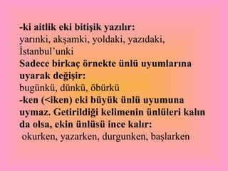 -ki aitlik eki   bitişik yazılır:   yarınki, akşamki, yoldaki, yazıdaki, İstanbul’unki Sadece birkaç örnekte ünlü uyumlarına uyarak değişir:   bugünkü, dünkü, öbürkü  -ken (<iken) eki büyük ünlü uyumuna uymaz. Getirildiği kelimenin ünlüleri kalın da olsa, ekin ünlüsü ince kalır:  okurken, yazarken, durgunken, başlarken  