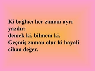 Ki bağlacı her zaman ayrı yazılır:  demek ki, bilmem ki, Geçmiş zaman olur ki hayali cihan değer.   