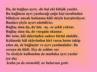 Da, de bağlacı ayrı; -de hal eki bitişik yazılır.  Bu bağlacın ayrı yazılacağı çoğu kişi tarafından biliniyor ancak bulunma hâli ekiyle karıştırılıyor. Bunları şöyle ayırt edebiliriz: Bağlaç olan da, de’nin  - ta, -te  şekli yoktur. Bağlaç olan da, de vurgulu okunur.  Bir isim, hâl eklerinden sadece birini alabilir. Kelimede hâl eklerinden biri varsa bunu takip eden  da, de  bağlaçtır ve ayrı yazılmalıdır:  Bu soruyu da bildi. Size de selâmı var. Ya  sözüyle kullanılan  da  mutlaka ayrı yazılır   (ya da).   Araba ya da otomobil, ne bulursan getir.   