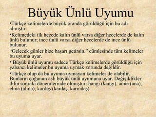 Büyük Ünlü Uyumu Türkçe kelimelerde büyük oranda görüldüğü için bu adı almıştır.  Kelimedeki ilk hecede kalın ünlü varsa diğer hecelerde de kalın ünlü bulunur; ince ünlü varsa diğer hecelerde de ince ünlü bulunur.  “ Gelecek günler bize başarı getirsin.” cümlesinde tüm kelimeler bu uyuma uyar. Büyük ünlü uyumu sadece Türkçe kelimelerde görüldüğü için yabancı kelimeler bu uyuma uymak zorunda değildir.  Türkçe olup da bu uyuma uymayan kelimeler de olabilir. Bunların çoğunun aslı büyük ünlü uyumuna uyar. Değişiklikler dilin sonraki dönemlerinde olmuştur: hangi (kangı), anne (ana), elma (alma), kardeş (kardaş, karındaş) 