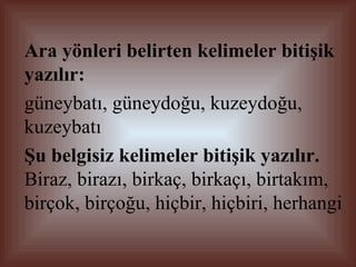 Ara yönleri belirten kelimeler bitişik yazılır:   güneybatı, güneydoğu, kuzeydoğu, kuzeybatı  Şu belgisiz kelimeler bitişik yazılır.  Biraz, birazı, birkaç, birkaçı, birtakım, birçok, birçoğu, hiçbir, hiçbiri, herhangi 
