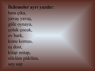 İkilemeler ayrı yazılır:   bata çıka,  yavaş yavaş,  güle oynaya,  çoluk çocuk,  ev bark, konu komşu,  eş dost,  kitap mitap,  süklüm püklüm,  soy sop  