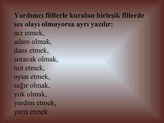 Yardımcı fiillerle kurulan birleşik fillerde ses olayı olmuyorsa ayrı yazılır:   arz etmek,  adam olmak,  dans etmek,  soracak olmak,  not etmek, oyun etmek,  sağır olmak,  yok olmak,  yardım etmek,  yarış etmek 