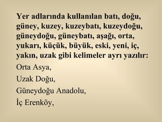 Yer adlarında kullanılan batı, doğu, güney, kuzey, kuzeybatı, kuzeydoğu, güneydoğu, güneybatı, aşağı, orta, yukarı, küçük, büyük, eski, yeni, iç, yakın, uzak gibi kelimeler ayrı yazılır: Orta Asya,  Uzak Doğu,  Güneydoğu Anadolu,  İç Erenköy, 