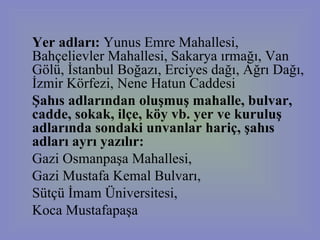 Yer adları:  Yunus Emre Mahallesi, Bahçelievler Mahallesi, Sakarya ırmağı, Van Gölü, İstanbul Boğazı, Erciyes dağı, Ağrı Dağı, İzmir Körfezi, Nene Hatun Caddesi Şahıs adlarından oluşmuş mahalle, bulvar, cadde, sokak, ilçe, köy vb. yer ve kuruluş adlarında sondaki unvanlar hariç, şahıs adları ayrı yazılır:   Gazi Osmanpaşa Mahallesi,  Gazi Mustafa Kemal Bulvarı,  Sütçü İmam Üniversitesi,  Koca Mustafapaşa 