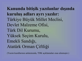 Kanunda bitişik yazılanlar dışında kuruluş adları ayrı yazılır:   Türkiye Büyük Millet Meclisi,  Devlet Malzeme Ofisi,  Türk Dil Kurumu,  Yüksek Seçim Kurulu,  Emekli Sandığı,  Atatürk Orman Çiftliği  (Yazım kurallarının anlatımında, TDK açıklamaları esas alınmıştır.)   