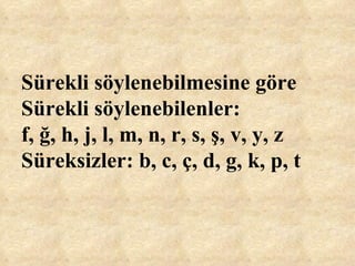 Sürekli söylenebilmesine göre Sürekli söylenebilenler:  f, ğ, h, j, l, m, n, r, s, ş, v, y, z Süreksizler: b, c, ç, d, g, k, p, t   