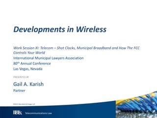 Telecommunications Law
Work Session XI: Telecom – Shot Clocks, Municipal Broadband and How The FCC
Controls Your World
International Municipal Lawyers Association
80th Annual Conference
Las Vegas, Nevada
PRESENTED BY
Gail A. Karish
Partner
Developments in Wireless
©2015 Best Best & Krieger LLP
 