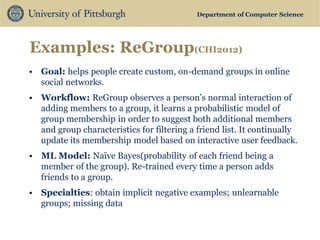 Department of Computer Science 
Examples: ReGroup(CHI2012) 
•Goal: helps people create custom, on-demand groups in online social networks. 
•Workflow: ReGroup observes a person’s normal interaction of adding members to a group, it learns a probabilistic model of group membership in order to suggest both additional members and group characteristics for filtering a friend list. It continually update its membership model based on interactive user feedback. 
•ML Model: Naïve Bayes(probability of each friend being a member of the group). Re-trained every time a person adds friends to a group. 
•Specialties: obtain implicit negative examples; unlearnable groups; missing data  